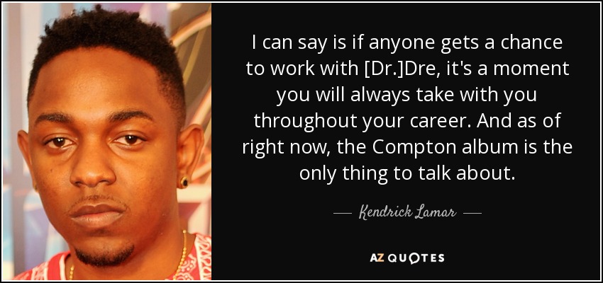 I can say is if anyone gets a chance to work with [Dr.]Dre, it's a moment you will always take with you throughout your career. And as of right now, the Compton album is the only thing to talk about. - Kendrick Lamar