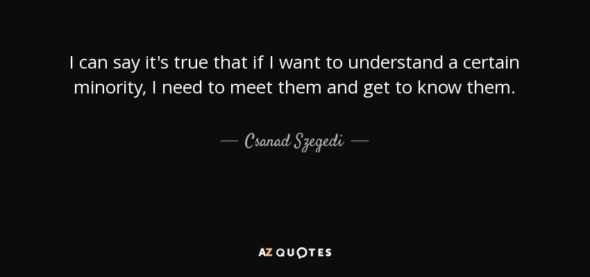I can say it's true that if I want to understand a certain minority, I need to meet them and get to know them. - Csanad Szegedi