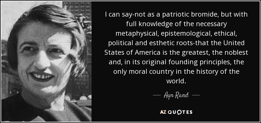 I can say-not as a patriotic bromide, but with full knowledge of the necessary metaphysical, epistemological , ethical, political and esthetic roots-that the United States of America is the greatest, the noblest and, in its original founding principles, the only moral country in the history of the world. - Ayn Rand
