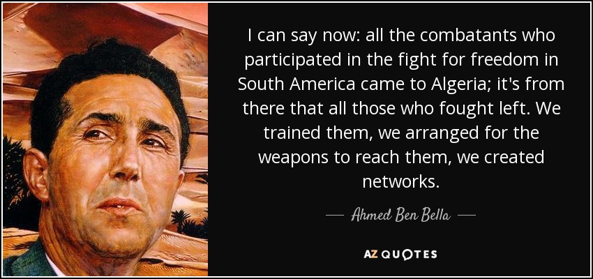 I can say now: all the combatants who participated in the fight for freedom in South America came to Algeria; it's from there that all those who fought left. We trained them, we arranged for the weapons to reach them, we created networks. - Ahmed Ben Bella