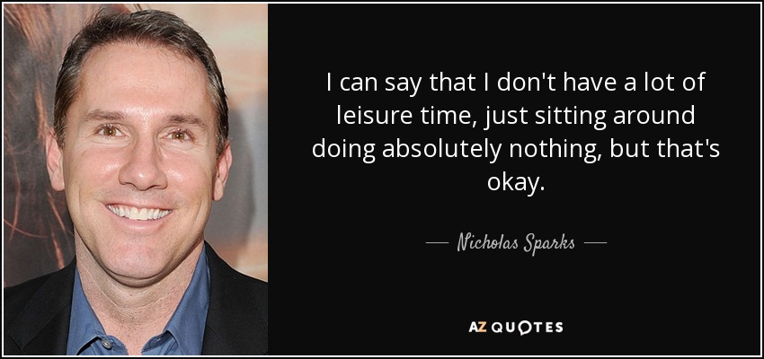 I can say that I don't have a lot of leisure time, just sitting around doing absolutely nothing, but that's okay. - Nicholas Sparks