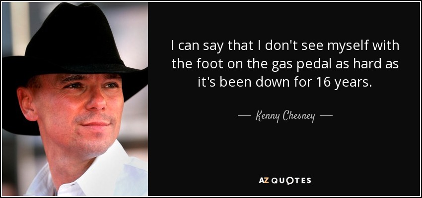 I can say that I don't see myself with the foot on the gas pedal as hard as it's been down for 16 years. - Kenny Chesney