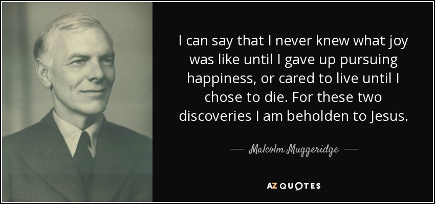 I can say that I never knew what joy was like until I gave up pursuing happiness, or cared to live until I chose to die. For these two discoveries I am beholden to Jesus. - Malcolm Muggeridge