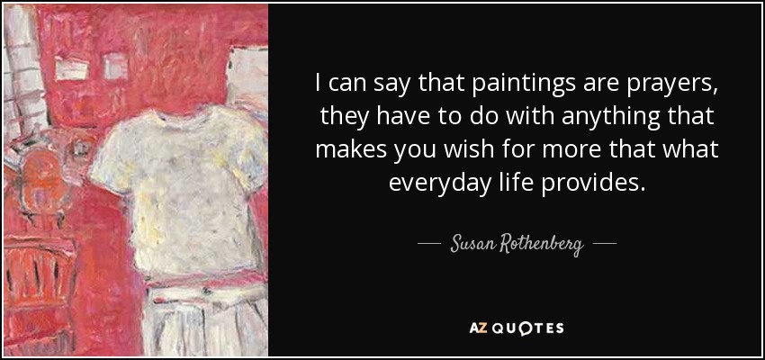 I can say that paintings are prayers, they have to do with anything that makes you wish for more that what everyday life provides. - Susan Rothenberg