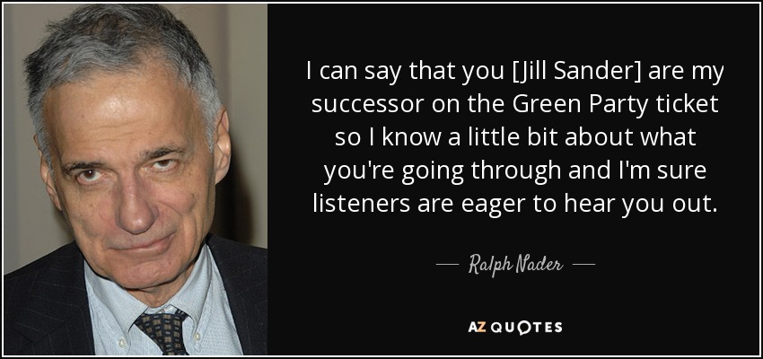 I can say that you [Jill Sander] are my successor on the Green Party ticket so I know a little bit about what you're going through and I'm sure listeners are eager to hear you out. - Ralph Nader