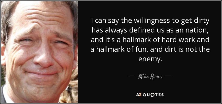 I can say the willingness to get dirty has always defined us as an nation, and it's a hallmark of hard work and a hallmark of fun, and dirt is not the enemy. - Mike Rowe