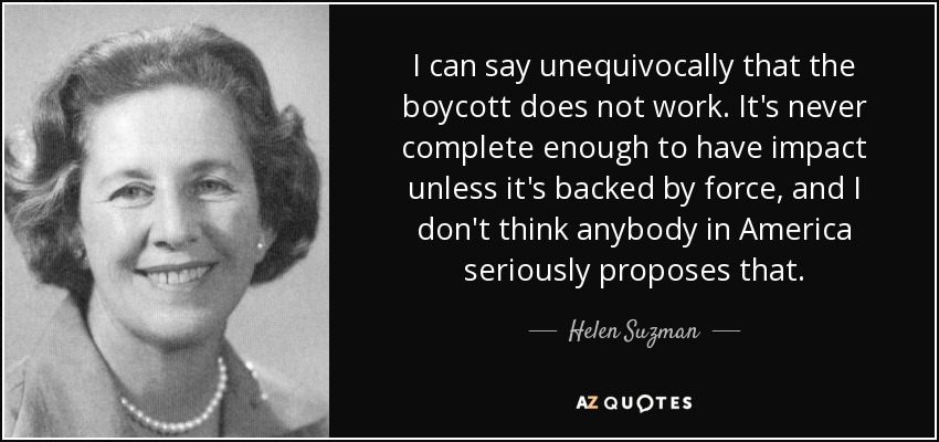 I can say unequivocally that the boycott does not work. It's never complete enough to have impact unless it's backed by force, and I don't think anybody in America seriously proposes that. - Helen Suzman