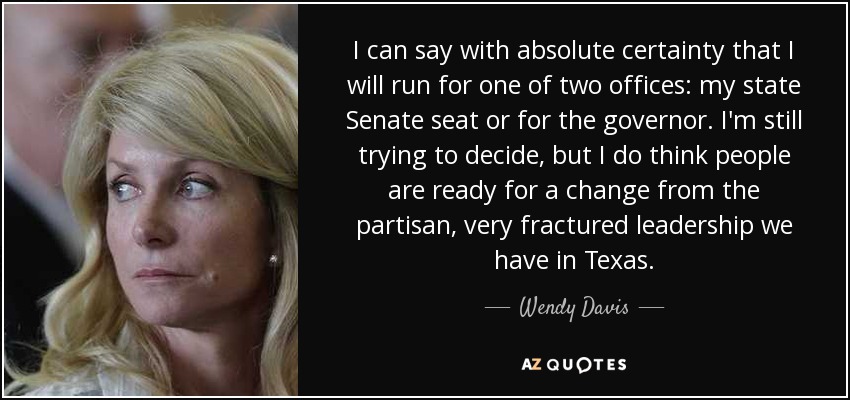 I can say with absolute certainty that I will run for one of two offices: my state Senate seat or for the governor. I'm still trying to decide, but I do think people are ready for a change from the partisan, very fractured leadership we have in Texas. - Wendy Davis