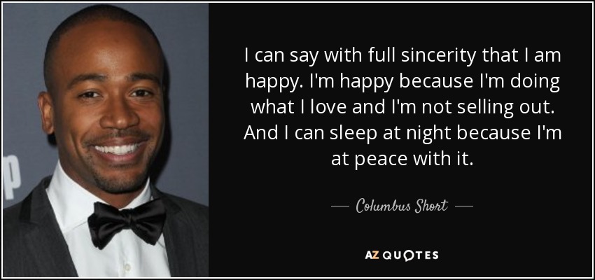 I can say with full sincerity that I am happy. I'm happy because I'm doing what I love and I'm not selling out. And I can sleep at night because I'm at peace with it. - Columbus Short
