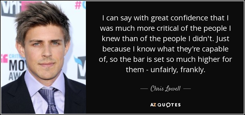 I can say with great confidence that I was much more critical of the people I knew than of the people I didn't. Just because I know what they're capable of, so the bar is set so much higher for them - unfairly, frankly. - Chris Lowell