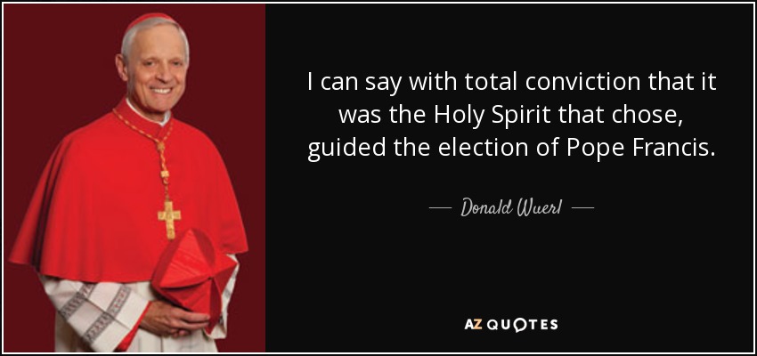 I can say with total conviction that it was the Holy Spirit that chose, guided the election of Pope Francis. - Donald Wuerl