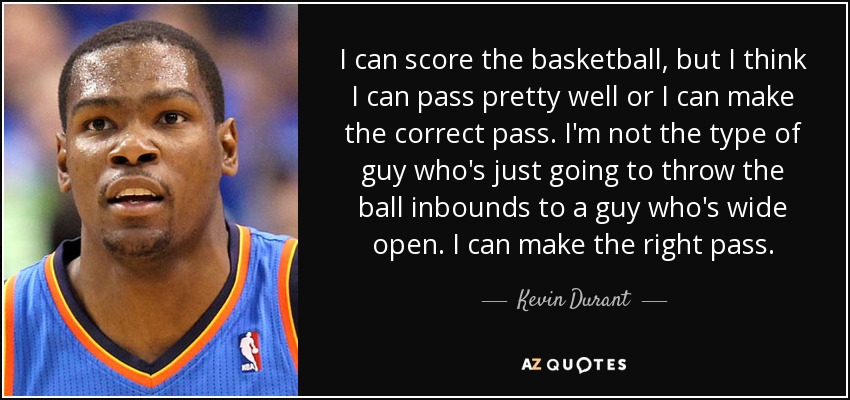 I can score the basketball, but I think I can pass pretty well or I can make the correct pass. I'm not the type of guy who's just going to throw the ball inbounds to a guy who's wide open. I can make the right pass. - Kevin Durant