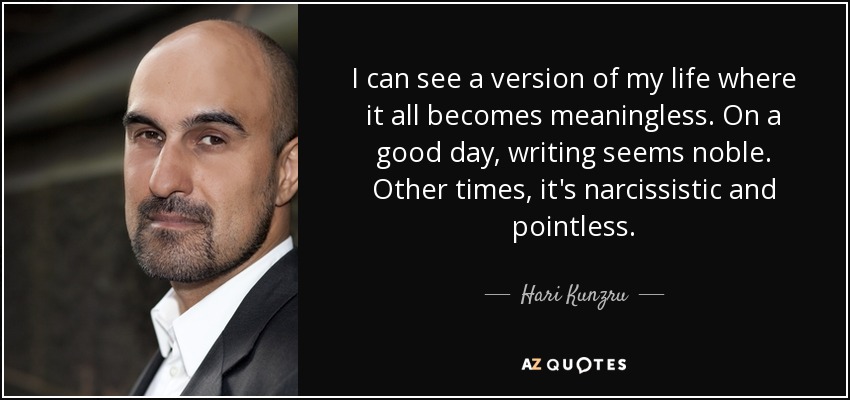 I can see a version of my life where it all becomes meaningless. On a good day, writing seems noble. Other times, it's narcissistic and pointless. - Hari Kunzru