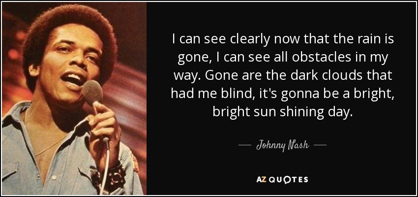 I can see clearly now that the rain is gone, I can see all obstacles in my way. Gone are the dark clouds that had me blind, it's gonna be a bright, bright sun shining day. - Johnny Nash