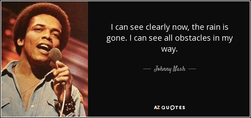 I can see clearly now, the rain is gone. I can see all obstacles in my way. - Johnny Nash