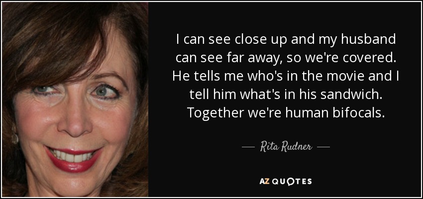 I can see close up and my husband can see far away, so we're covered. He tells me who's in the movie and I tell him what's in his sandwich. Together we're human bifocals. - Rita Rudner