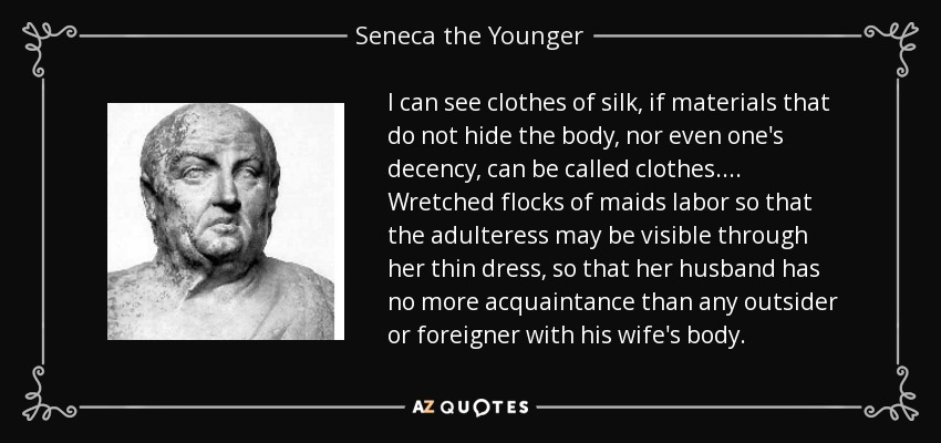 I can see clothes of silk, if materials that do not hide the body, nor even one's decency, can be called clothes. ... Wretched flocks of maids labor so that the adulteress may be visible through her thin dress, so that her husband has no more acquaintance than any outsider or foreigner with his wife's body. - Seneca the Younger
