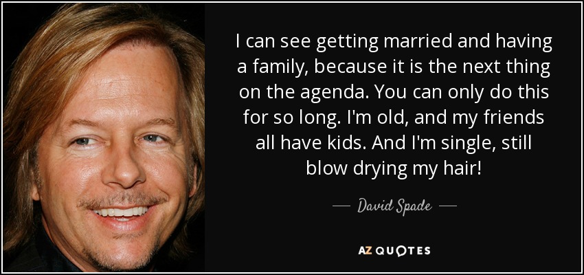I can see getting married and having a family, because it is the next thing on the agenda. You can only do this for so long. I'm old, and my friends all have kids. And I'm single, still blow drying my hair! - David Spade