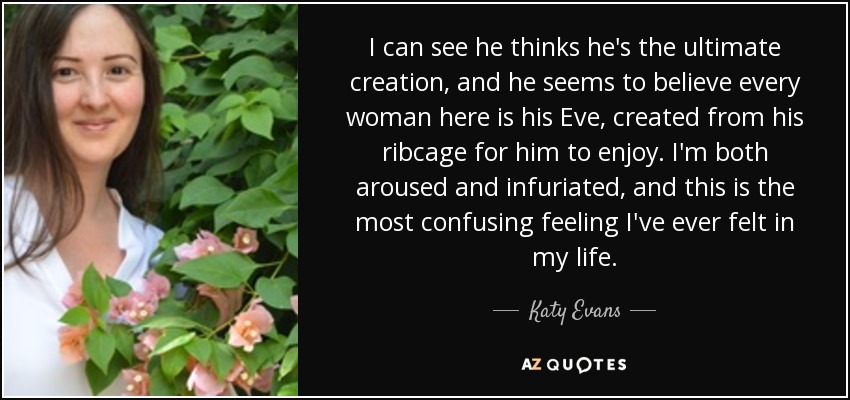 I can see he thinks he's the ultimate creation, and he seems to believe every woman here is his Eve, created from his ribcage for him to enjoy. I'm both aroused and infuriated, and this is the most confusing feeling I've ever felt in my life. - Katy Evans