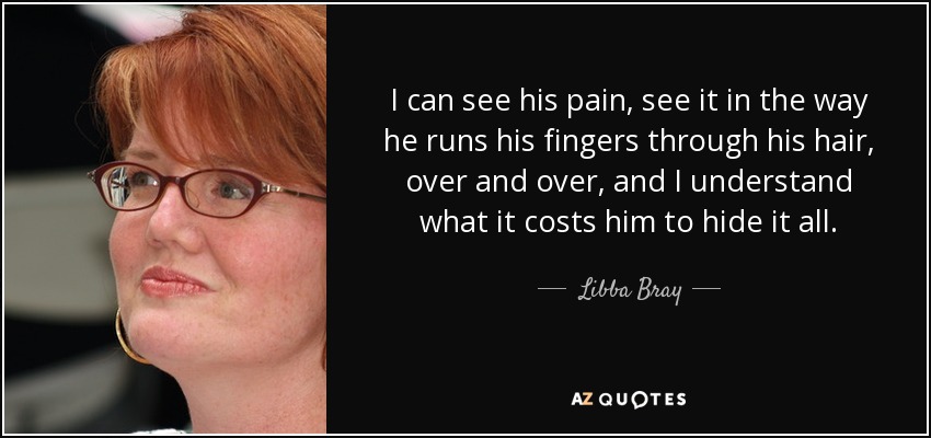 I can see his pain, see it in the way he runs his fingers through his hair, over and over, and I understand what it costs him to hide it all. - Libba Bray