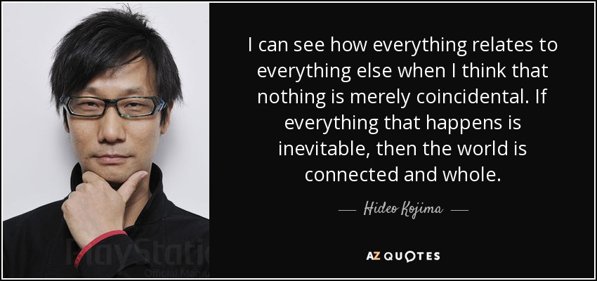 I can see how everything relates to everything else when I think that nothing is merely coincidental. If everything that happens is inevitable, then the world is connected and whole. - Hideo Kojima