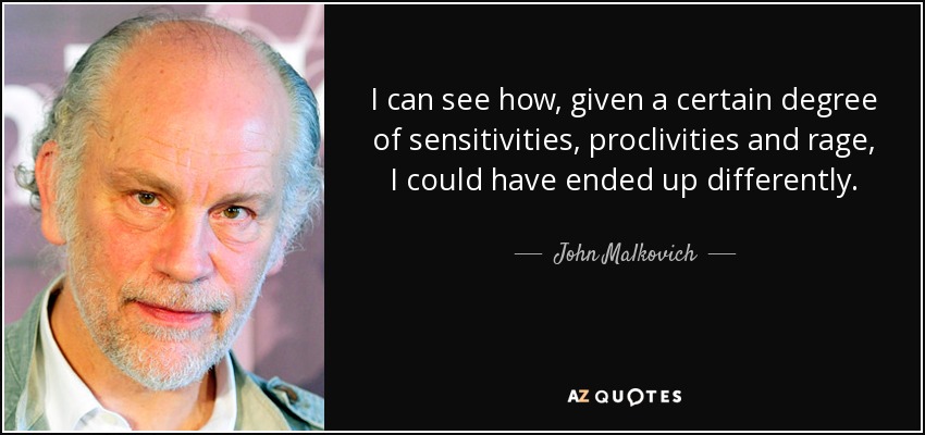 I can see how, given a certain degree of sensitivities, proclivities and rage, I could have ended up differently. - John Malkovich