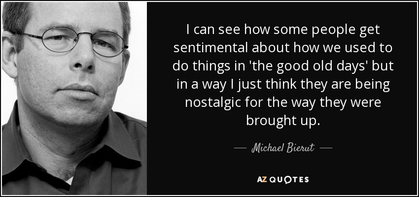 I can see how some people get sentimental about how we used to do things in 'the good old days' but in a way I just think they are being nostalgic for the way they were brought up. - Michael Bierut