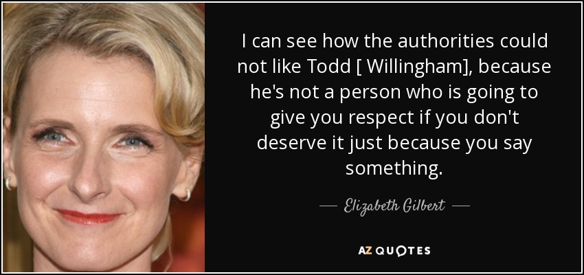 I can see how the authorities could not like Todd [ Willingham], because he's not a person who is going to give you respect if you don't deserve it just because you say something. - Elizabeth Gilbert