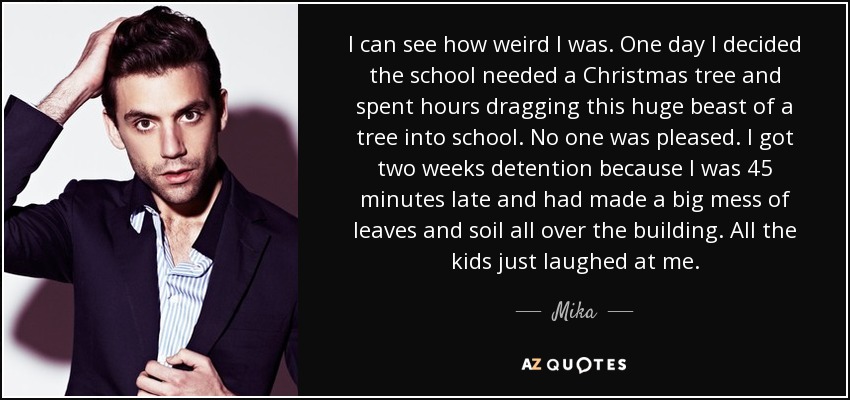 I can see how weird I was. One day I decided the school needed a Christmas tree and spent hours dragging this huge beast of a tree into school. No one was pleased. I got two weeks detention because I was 45 minutes late and had made a big mess of leaves and soil all over the building. All the kids just laughed at me. - Mika