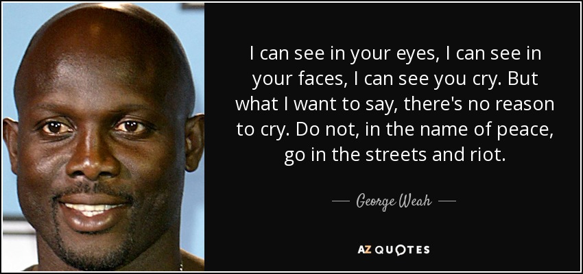 I can see in your eyes, I can see in your faces, I can see you cry. But what I want to say, there's no reason to cry. Do not, in the name of peace, go in the streets and riot. - George Weah