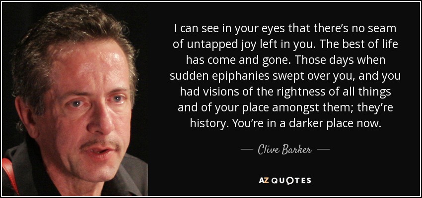 I can see in your eyes that there’s no seam of untapped joy left in you. The best of life has come and gone. Those days when sudden epiphanies swept over you, and you had visions of the rightness of all things and of your place amongst them; they’re history. You’re in a darker place now. - Clive Barker