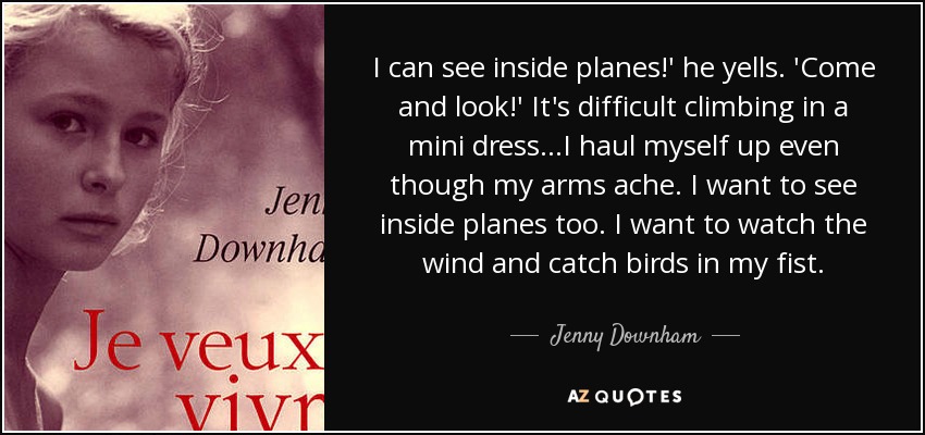 I can see inside planes!' he yells. 'Come and look!' It's difficult climbing in a mini dress...I haul myself up even though my arms ache. I want to see inside planes too. I want to watch the wind and catch birds in my fist. - Jenny Downham