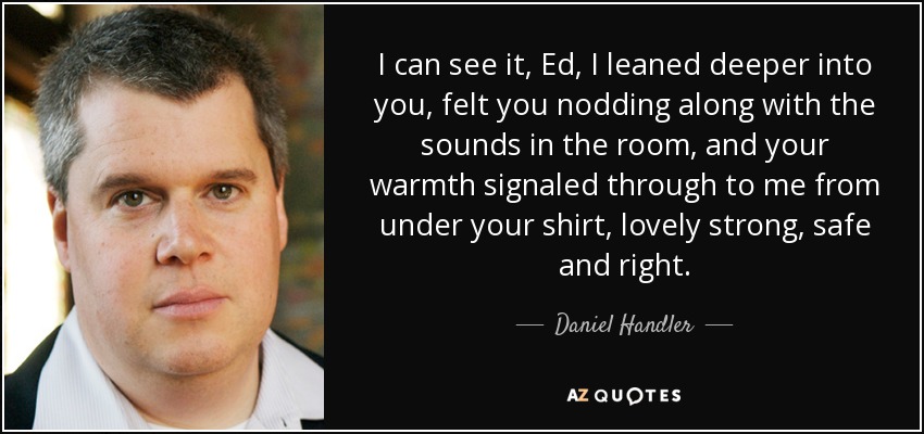 I can see it, Ed, I leaned deeper into you, felt you nodding along with the sounds in the room, and your warmth signaled through to me from under your shirt, lovely strong, safe and right. - Daniel Handler