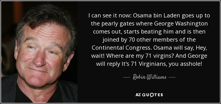 I can see it now: Osama bin Laden goes up to the pearly gates where George Washington comes out, starts beating him and is then joined by 70 other members of the Continental Congress. Osama will say, Hey, wait! Where are my 71 virgins? And George will reply It's 71 Virginians, you asshole! - Robin Williams