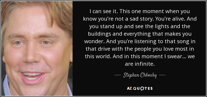 I can see it. This one moment when you know you’re not a sad story. You’re alive. And you stand up and see the lights and the buildings and everything that makes you wonder. And you’re listening to that song in that drive with the people you love most in this world. And in this moment I swear… we are infinite. - Stephen Chbosky
