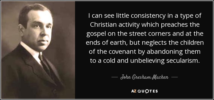 I can see little consistency in a type of Christian activity which preaches the gospel on the street corners and at the ends of earth, but neglects the children of the covenant by abandoning them to a cold and unbelieving secularism. - John Gresham Machen