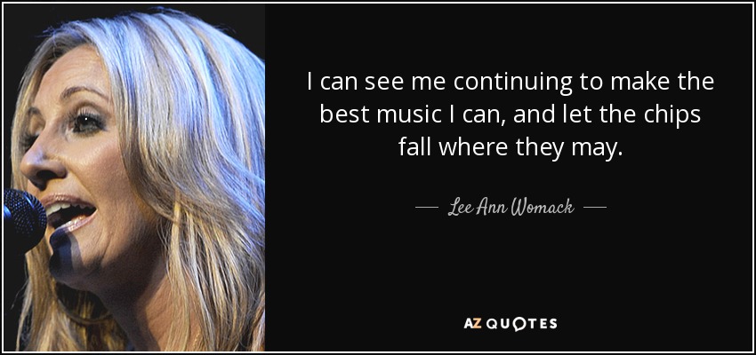 I can see me continuing to make the best music I can, and let the chips fall where they may. - Lee Ann Womack