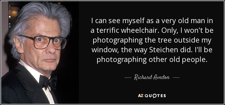 I can see myself as a very old man in a terrific wheelchair. Only, I won't be photographing the tree outside my window, the way Steichen did. I'll be photographing other old people. - Richard Avedon