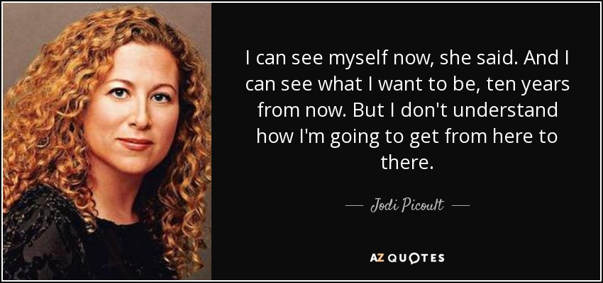 I can see myself now, she said. And I can see what I want to be, ten years from now. But I don't understand how I'm going to get from here to there. - Jodi Picoult