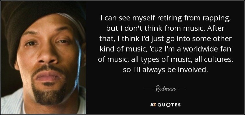 I can see myself retiring from rapping, but I don't think from music. After that, I think I'd just go into some other kind of music, 'cuz I'm a worldwide fan of music, all types of music, all cultures, so I'll always be involved. - Redman
