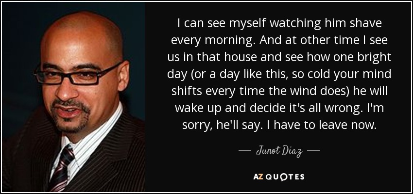 I can see myself watching him shave every morning. And at other time I see us in that house and see how one bright day (or a day like this, so cold your mind shifts every time the wind does) he will wake up and decide it's all wrong. I'm sorry, he'll say. I have to leave now. - Junot Diaz