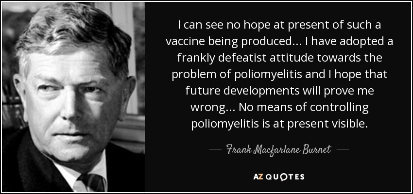 I can see no hope at present of such a vaccine being produced... I have adopted a frankly defeatist attitude towards the problem of poliomyelitis and I hope that future developments will prove me wrong... No means of controlling poliomyelitis is at present visible. - Frank Macfarlane Burnet