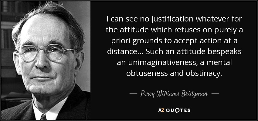 I can see no justification whatever for the attitude which refuses on purely a priori grounds to accept action at a distance ... Such an attitude bespeaks an unimaginativeness, a mental obtuseness and obstinacy. - Percy Williams Bridgman