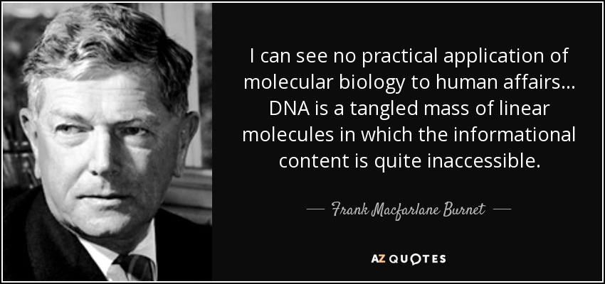 I can see no practical application of molecular biology to human affairs... DNA is a tangled mass of linear molecules in which the informational content is quite inaccessible. - Frank Macfarlane Burnet