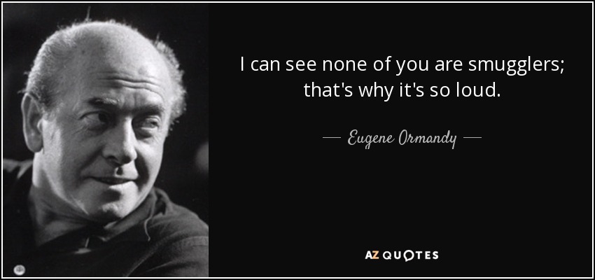 I can see none of you are smugglers; that's why it's so loud. - Eugene Ormandy