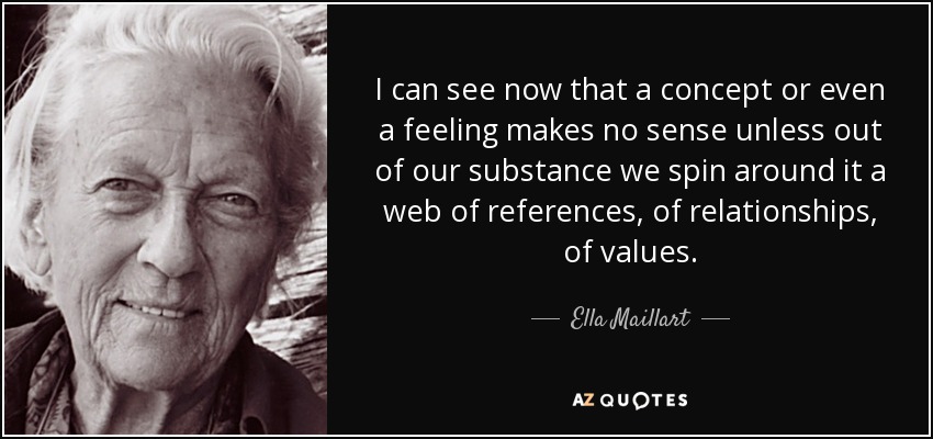 I can see now that a concept or even a feeling makes no sense unless out of our substance we spin around it a web of references, of relationships, of values. - Ella Maillart