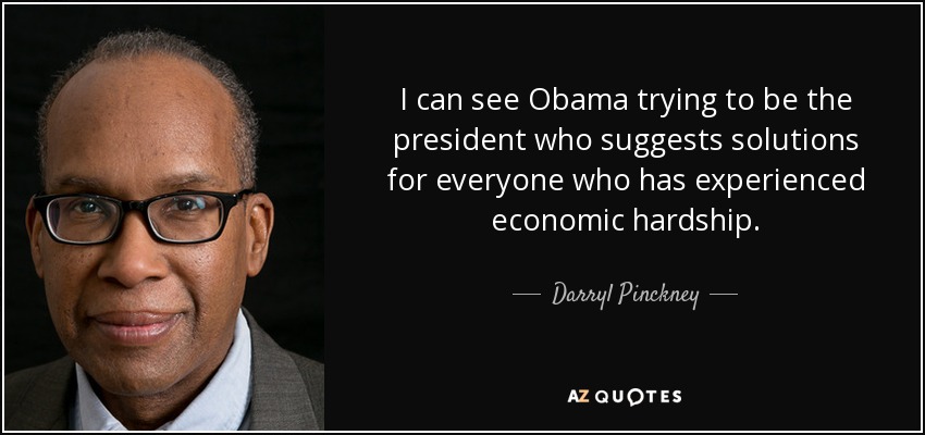 I can see Obama trying to be the president who suggests solutions for everyone who has experienced economic hardship. - Darryl Pinckney
