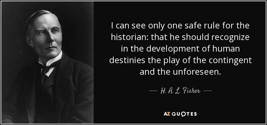 I can see only one safe rule for the historian: that he should recognize in the development of human destinies the play of the contingent and the unforeseen. - H. A. L. Fisher
