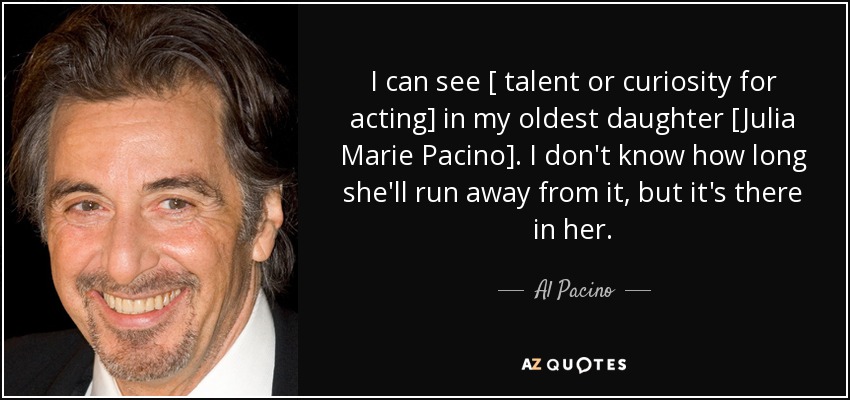 I can see [ talent or curiosity for acting] in my oldest daughter [Julia Marie Pacino]. I don't know how long she'll run away from it, but it's there in her. - Al Pacino