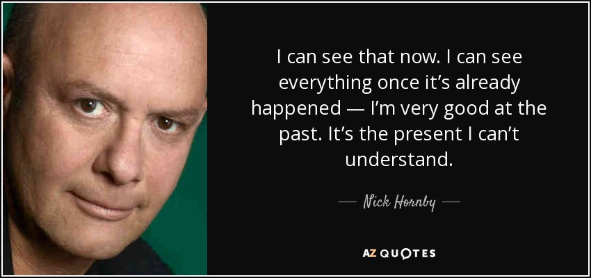 I can see that now. I can see everything once it’s already happened — I’m very good at the past. It’s the present I can’t understand. - Nick Hornby
